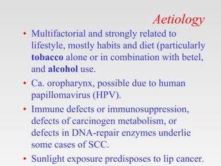 Aetiology
• Multifactorial and strongly related to
lifestyle, mostly habits and diet (particularly
tobacco alone or in combination with betel,
and alcohol use.
• Ca. oropharynx, possible due to human
papillomavirus (HPV).
• Immune defects or immunosuppression,
defects of carcinogen metabolism, or
defects in DNA-repair enzymes underlie
some cases of SCC.
• Sunlight exposure predisposes to lip cancer.
 