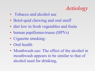 Aetiology
• Tobacco and alcohol use
• Betel-quid chewing and oral snuff
• diet low in fresh vegetables and fruits
• human papillomaviruses (HPVs)
• Cigarette smoking:
• Oral health
• Mouthwash use: The effect of the alcohol in
mouthwash appears to be similar to that of
alcohol used for drinking,
 