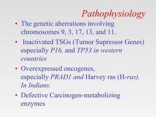 Pathophysiology
• The genetic aberrations involving
chromosomes 9, 3, 17, 13, and 11.
• Inactivated TSGs (Tumor Supressor Genes)
especially P16, and TP53 in western
countries
• Overexpressed oncogenes,
especially PRAD1 and Harvey ras (H-ras).
In Indians.
• Defective Carcinogen-metabolizing
enzymes
 