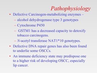 Pathophysiology
• Defective Carcinogen-metabolizing enzymes –
– alcohol dehydrogenase type 3 genotypes
– Cytochrome P450
– GSTM1 has a decreased capacity to detoxify
tobacco carcinogens.
– N-acetyl transferase NAT1*10 genotypes.
• Defective DNA repair genes has also been found
to underlie some OSCCs.
• An immune deficiency state may predispose one
to a higher risk of developing OSCC, especially
lip cancer.
 