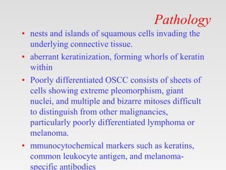 Pathology
• nests and islands of squamous cells invading the
underlying connective tissue.
• aberrant keratinization, forming whorls of keratin
within
• Poorly differentiated OSCC consists of sheets of
cells showing extreme pleomorphism, giant
nuclei, and multiple and bizarre mitoses difficult
to distinguish from other malignancies,
particularly poorly differentiated lymphoma or
melanoma.
• mmunocytochemical markers such as keratins,
common leukocyte antigen, and melanoma-
specific antibodies
 