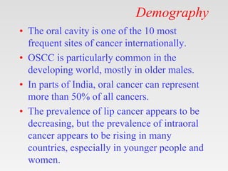 Demography
• The oral cavity is one of the 10 most
frequent sites of cancer internationally.
• OSCC is particularly common in the
developing world, mostly in older males.
• In parts of India, oral cancer can represent
more than 50% of all cancers.
• The prevalence of lip cancer appears to be
decreasing, but the prevalence of intraoral
cancer appears to be rising in many
countries, especially in younger people and
women.
 