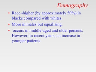 Demography
• Race -higher (by approximately 50%) in
blacks compared with whites.
• More in males but equalising.
• occurs in middle-aged and older persons.
However, in recent years, an increase in
younger patients
 