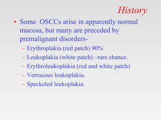 History
• Some OSCCs arise in apparently normal
mucosa, but many are preceded by
premalignant disorders-
– Erythroplakia (red patch) 90%
– Leukoplakia (white patch) –rare chance.
– Erythroleukoplakia (red and white patch)
– Verrucous leukoplakia.
– Speckeled leukoplakia.
 