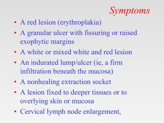 Symptoms
• A red lesion (erythroplakia)
• A granular ulcer with fissuring or raised
exophytic margins
• A white or mixed white and red lesion
• An indurated lump/ulcer (ie, a firm
infiltration beneath the mucosa)
• A nonhealing extraction socket
• A lesion fixed to deeper tissues or to
overlying skin or mucosa
• Cervical lymph node enlargement,
 