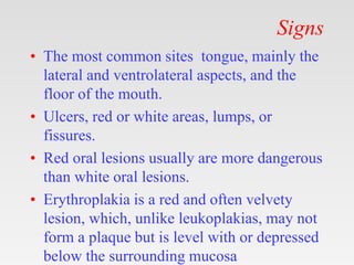 Signs
• The most common sites tongue, mainly the
lateral and ventrolateral aspects, and the
floor of the mouth.
• Ulcers, red or white areas, lumps, or
fissures.
• Red oral lesions usually are more dangerous
than white oral lesions.
• Erythroplakia is a red and often velvety
lesion, which, unlike leukoplakias, may not
form a plaque but is level with or depressed
below the surrounding mucosa
 