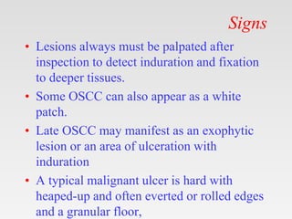 Signs
• Lesions always must be palpated after
inspection to detect induration and fixation
to deeper tissues.
• Some OSCC can also appear as a white
patch.
• Late OSCC may manifest as an exophytic
lesion or an area of ulceration with
induration
• A typical malignant ulcer is hard with
heaped-up and often everted or rolled edges
and a granular floor,
 