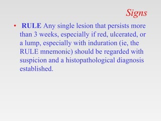 Signs
• RULE Any single lesion that persists more
than 3 weeks, especially if red, ulcerated, or
a lump, especially with induration (ie, the
RULE mnemonic) should be regarded with
suspicion and a histopathological diagnosis
established.
 