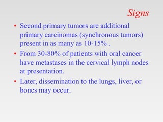 Signs
• Second primary tumors are additional
primary carcinomas (synchronous tumors)
present in as many as 10-15% .
• From 30-80% of patients with oral cancer
have metastases in the cervical lymph nodes
at presentation.
• Later, dissemination to the lungs, liver, or
bones may occur.
 