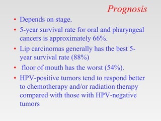 Prognosis
• Depends on stage.
• 5-year survival rate for oral and pharyngeal
cancers is approximately 66%.
• Lip carcinomas generally has the best 5-
year survival rate (88%)
• floor of mouth has the worst (54%).
• HPV-positive tumors tend to respond better
to chemotherapy and/or radiation therapy
compared with those with HPV-negative
tumors
 