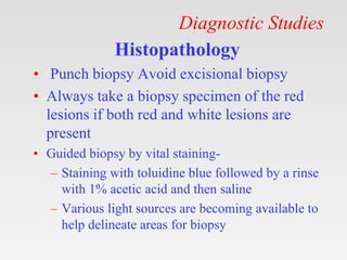 Diagnostic Studies
Histopathology
• Punch biopsy Avoid excisional biopsy
• Always take a biopsy specimen of the red
lesions if both red and white lesions are
present
• Guided biopsy by vital staining-
– Staining with toluidine blue followed by a rinse
with 1% acetic acid and then saline
– Various light sources are becoming available to
help delineate areas for biopsy
 