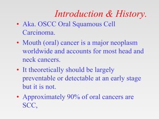 Introduction & History.
• Aka. OSCC Oral Squamous Cell
Carcinoma.
• Mouth (oral) cancer is a major neoplasm
worldwide and accounts for most head and
neck cancers.
• It theoretically should be largely
preventable or detectable at an early stage
but it is not.
• Approximately 90% of oral cancers are
SCC,
 