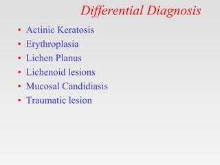 Differential Diagnosis
• Actinic Keratosis
• Erythroplasia
• Lichen Planus
• Lichenoid lesions
• Mucosal Candidiasis
• Traumatic lesion
 