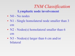 TNM Classification
Lymphatic node involvement
• N0 - No nodes
• N1 - Single homolateral node smaller than 3
cm
• N2 - Nodes(s) homolateral smaller than 6
cm
• N3 - Nodes(s) larger than 6 cm and/or
bilateral
 