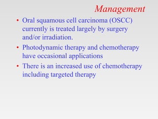 Management
• Oral squamous cell carcinoma (OSCC)
currently is treated largely by surgery
and/or irradiation.
• Photodynamic therapy and chemotherapy
have occasional applications
• There is an increased use of chemotherapy
including targeted therapy
 