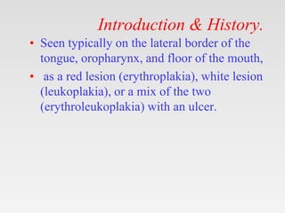 Introduction & History.
• Seen typically on the lateral border of the
tongue, oropharynx, and floor of the mouth,
• as a red lesion (erythroplakia), white lesion
(leukoplakia), or a mix of the two
(erythroleukoplakia) with an ulcer.
 