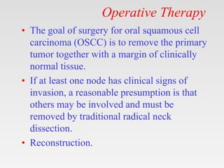 Operative Therapy
• The goal of surgery for oral squamous cell
carcinoma (OSCC) is to remove the primary
tumor together with a margin of clinically
normal tissue.
• If at least one node has clinical signs of
invasion, a reasonable presumption is that
others may be involved and must be
removed by traditional radical neck
dissection.
• Reconstruction.
 