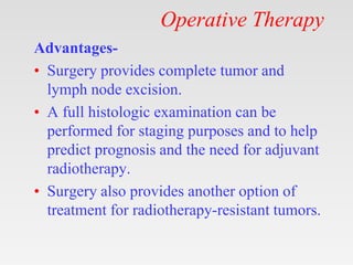 Operative Therapy
Advantages-
• Surgery provides complete tumor and
lymph node excision.
• A full histologic examination can be
performed for staging purposes and to help
predict prognosis and the need for adjuvant
radiotherapy.
• Surgery also provides another option of
treatment for radiotherapy-resistant tumors.
 