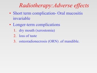 Radiotherapy:Adverse effects
• Short term complication- Oral mucositis
invariable
• Longer-term complications
1. dry mouth (xerostomia)
2. loss of taste
3. osteoradionecrosis (ORN) .of mandible.
 