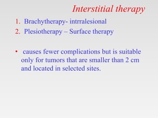 Interstitial therapy
1. Brachytherapy- intrralesional
2. Plesiotherapy – Surface therapy
• causes fewer complications but is suitable
only for tumors that are smaller than 2 cm
and located in selected sites.
 