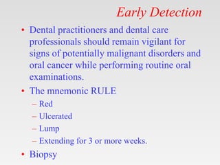 Early Detection
• Dental practitioners and dental care
professionals should remain vigilant for
signs of potentially malignant disorders and
oral cancer while performing routine oral
examinations.
• The mnemonic RULE
– Red
– Ulcerated
– Lump
– Extending for 3 or more weeks.
• Biopsy
 