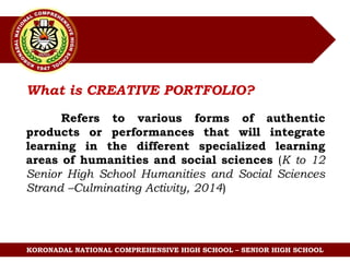 KORONADAL NATIONAL COMPREHENSIVE HIGH SCHOOL – SENIOR HIGH SCHOOL
What is CREATIVE PORTFOLIO?
Refers to various forms of authentic
products or performances that will integrate
learning in the different specialized learning
areas of humanities and social sciences (K to 12
Senior High School Humanities and Social Sciences
Strand –Culminating Activity, 2014)
 