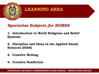 KORONADAL NATIONAL COMPREHENSIVE HIGH SCHOOL – SENIOR HIGH SCHOOL
Specialize Subjects for HUMSS
1. Introduction to World Religions and Belief
Systems
2. Discipline and Ideas in the Applied Social
Sciences (DIAS)
3. Creative Writing
4. Creative Nonfiction
LEARNING AREA
 