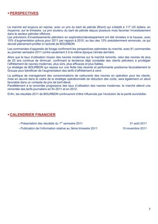 5
 PERSPECTIVES
Le marché est toujours en reprise, avec un prix du baril de pétrole (Brent) qui s’établit à 117 US dollars, en
moyenne, sur le trimestre. Le prix soutenu du baril de pétrole depuis plusieurs mois favorise l’investissement
dans le secteur pétrolier offshore.
Les prévisions d’investissements pétroliers en exploration/développement ont été révisées à la hausse, avec
15% d’augmentation prévus pour 2011 par rapport à 2010, au lieu des 12% précédemment annoncés, ce qui
devrait pleinement profiter à l’activité de BOURBON.
Les commandes d’appareils de forage confirment les perspectives optimistes du marché, avec 61 commandes
au premier semestre 2011 contre seulement 2 à la même époque l’année dernière.
Alors que le taux d’utilisation moyen des navires modernes sur le marché remonte, celui des navires de plus
de 25 ans continue de diminuer, confirmant la tendance déjà constatée des clients pétroliers à privilégier
l’affrètement de navires modernes, plus sûrs, plus efficaces et plus fiables.
La stratégie de BOURBON qui repose sur une flotte très récente et performante positionne favorablement le
Groupe pour bénéficier de l’augmentation des tarifs d’affrètement à venir.
La politique de management des consommations de carburants des navires en opération pour les clients,
mise en œuvre dans le cadre de la stratégie opérationnelle de réduction des coûts, sera également un atout
favorable dans un contexte de prix de baril élevé.
Parallèlement à la remontée progressive des taux d’utilisation des navires modernes, le marché attend une
remontée des tarifs journaliers en fin 2011 et en 2012.
Enfin, les résultats 2011 de BOURBON continueront d’être influencés par l’évolution de la parité euro/dollar.
 CALENDRIER FINANCIER
- Présentation des résultats du 1er
semestre 2011 31 août 2011
- Publication de l’information relative au 3ème trimestre 2011 10 novembre 2011
 