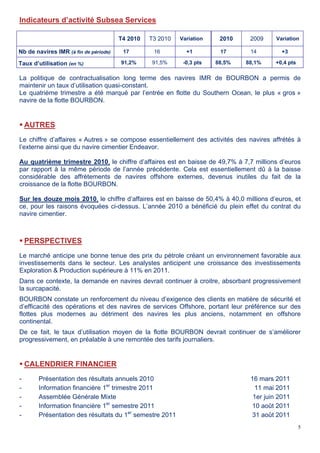5
Indicateurs d’activité Subsea Services
T4 2010 T3 2010 Variation 2010 2009 Variation
Nb de navires IMR (à fin de période) 17 16 +1 17 14 +3
Taux d’utilisation (en %) 91,2% 91,5% -0,3 pts 88,5% 88,1% +0,4 pts
La politique de contractualisation long terme des navires IMR de BOURBON a permis de
maintenir un taux d’utilisation quasi-constant.
Le quatrième trimestre a été marqué par l’entrée en flotte du Southern Ocean, le plus « gros »
navire de la flotte BOURBON.
 AUTRES
Le chiffre d’affaires « Autres » se compose essentiellement des activités des navires affrétés à
l’externe ainsi que du navire cimentier Endeavor.
Au quatrième trimestre 2010, le chiffre d’affaires est en baisse de 49,7% à 7,7 millions d’euros
par rapport à la même période de l’année précédente. Cela est essentiellement dû à la baisse
considérable des affrètements de navires offshore externes, devenus inutiles du fait de la
croissance de la flotte BOURBON.
Sur les douze mois 2010, le chiffre d’affaires est en baisse de 50,4% à 40,0 millions d’euros, et
ce, pour les raisons évoquées ci-dessus. L’année 2010 a bénéficié du plein effet du contrat du
navire cimentier.
 PERSPECTIVES
Le marché anticipe une bonne tenue des prix du pétrole créant un environnement favorable aux
investissements dans le secteur. Les analystes anticipent une croissance des investissements
Exploration & Production supérieure à 11% en 2011.
Dans ce contexte, la demande en navires devrait continuer à croitre, absorbant progressivement
la surcapacité.
BOURBON constate un renforcement du niveau d’exigence des clients en matière de sécurité et
d’efficacité des opérations et des navires de services Offshore, portant leur préférence sur des
flottes plus modernes au détriment des navires les plus anciens, notamment en offshore
continental.
De ce fait, le taux d’utilisation moyen de la flotte BOURBON devrait continuer de s’améliorer
progressivement, en préalable à une remontée des tarifs journaliers.
 CALENDRIER FINANCIER
- Présentation des résultats annuels 2010 16 mars 2011
- Information financière 1er
trimestre 2011 11 mai 2011
- Assemblée Générale Mixte 1er juin 2011
- Information financière 1er
semestre 2011 10 août 2011
- Présentation des résultats du 1er
semestre 2011 31 août 2011
 
