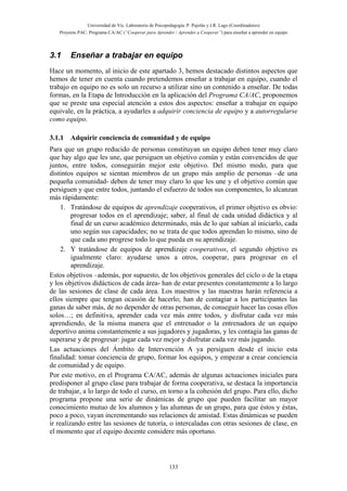 Universidad de Vic. Laboratorio de Psicopedagogía. P. Pujolàs y J.R. Lago (Coordinadores)
Proyecto PAC: Programa CA/AC (“Cooperar para Aprender / Aprender a Cooperar”) para enseñar a aprender en equipo
133
3.1 Enseñar a trabajar en equipo
Hace un momento, al inicio de este apartado 3, hemos destacado distintos aspectos que
hemos de tener en cuenta cuando pretendemos enseñar a trabajar en equipo, cuando el
trabajo en equipo no es solo un recurso a utilizar sino un contenido a enseñar. De todas
formas, en la Etapa de Introducción en la aplicación del Programa CA/AC, proponemos
que se preste una especial atención a estos dos aspectos: enseñar a trabajar en equipo
equivale, en la práctica, a ayudarles a adquirir conciencia de equipo y a autorregularse
como equipo.
3.1.1 Adquirir conciencia de comunidad y de equipo
Para que un grupo reducido de personas constituyan un equipo deben tener muy claro
que hay algo que les une, que persiguen un objetivo común y están convencidos de que
juntos, entre todos, conseguirán mejor este objetivo. Del mismo modo, para que
distintos equipos se sientan miembros de un grupo más amplio de personas –de una
pequeña comunidad- deben de tener muy claro lo que les une y el objetivo común que
persiguen y que entre todos, juntando el esfuerzo de todos sus componentes, lo alcanzan
más rápidamente:
1. Tratándose de equipos de aprendizaje cooperativos, el primer objetivo es obvio:
progresar todos en el aprendizaje; saber, al final de cada unidad didáctica y al
final de un curso académico determinado, más de lo que sabían al iniciarlo, cada
uno según sus capacidades; no se trata de que todos aprendan lo mismo, sino de
que cada uno progrese todo lo que pueda en su aprendizaje.
2. Y tratándose de equipos de aprendizaje cooperativos, el segundo objetivo es
igualmente claro: ayudarse unos a otros, cooperar, para progresar en el
aprendizaje.
Estos objetivos –además, por supuesto, de los objetivos generales del ciclo o de la etapa
y los objetivos didácticos de cada área- han de estar presentes constantemente a lo largo
de las sesiones de clase de cada área. Los maestros y las maestras harán referencia a
ellos siempre que tengan ocasión de hacerlo; han de contagiar a los participantes las
ganas de saber más, de no depender de otras personas, de conseguir hacer las cosas ellos
solos…; en definitiva, aprender cada vez más entre todos, y disfrutar cada vez más
aprendiendo, de la misma manera que el entrenador o la entrenadora de un equipo
deportivo anima constantemente a sus jugadores y jugadoras, y les contagia las ganas de
superarse y de progresar: jugar cada vez mejor y disfrutar cada vez más jugando.
Las actuaciones del Ámbito de Intervención A ya persiguen desde el inicio esta
finalidad: tomar conciencia de grupo, formar los equipos, y empezar a crear conciencia
de comunidad y de equipo.
Por este motivo, en el Programa CA/AC, además de algunas actuaciones iniciales para
predisponer al grupo clase para trabajar de forma cooperativa, se destaca la importancia
de trabajar, a lo largo de todo el curso, en torno a la cohesión del grupo. Para ello, dicho
programa propone una serie de dinámicas de grupo que pueden facilitar un mayor
conocimiento mutuo de los alumnos y las alumnas de un grupo, para que éstos y éstas,
poco a poco, vayan incrementando sus relaciones de amistad. Estas dinámicas se pueden
ir realizando entre las sesiones de tutoría, o intercaladas con otras sesiones de clase, en
el momento que el equipo docente considere más oportuno.
 