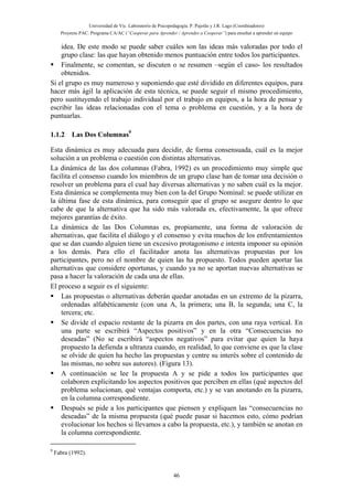 Universidad de Vic. Laboratorio de Psicopedagogía. P. Pujolàs y J.R. Lago (Coordinadores)
Proyecto PAC: Programa CA/AC (“Cooperar para Aprender / Aprender a Cooperar”) para enseñar a aprender en equipo
46
idea. De este modo se puede saber cuáles son las ideas más valoradas por todo el
grupo clase: las que hayan obtenido menos puntuación entre todos los participantes.
Finalmente, se comentan, se discuten o se resumen –según el caso- los resultados
obtenidos.
Si el grupo es muy numeroso y suponiendo que esté dividido en diferentes equipos, para
hacer más ágil la aplicación de esta técnica, se puede seguir el mismo procedimiento,
pero sustituyendo el trabajo individual por el trabajo en equipos, a la hora de pensar y
escribir las ideas relacionadas con el tema o problema en cuestión, y a la hora de
puntuarlas.
1.1.2 Las Dos Columnas9
Esta dinámica es muy adecuada para decidir, de forma consensuada, cuál es la mejor
solución a un problema o cuestión con distintas alternativas.
La dinámica de las dos columnas (Fabra, 1992) es un procedimiento muy simple que
facilita el consenso cuando los miembros de un grupo clase han de tomar una decisión o
resolver un problema para el cual hay diversas alternativas y no saben cuál es la mejor.
Esta dinámica se complementa muy bien con la del Grupo Nominal: se puede utilizar en
la última fase de esta dinámica, para conseguir que el grupo se asegure dentro lo que
cabe de que la alternativa que ha sido más valorada es, efectivamente, la que ofrece
mejores garantías de éxito.
La dinámica de las Dos Columnas es, propiamente, una forma de valoración de
alternativas, que facilita el diálogo y el consenso y evita muchos de los enfrentamientos
que se dan cuando alguien tiene un excesivo protagonismo e intenta imponer su opinión
a los demás. Para ello el facilitador anota las alternativas propuestas por los
participantes, pero no el nombre de quien las ha propuesto. Todos pueden aportar las
alternativas que considere oportunas, y cuando ya no se aportan nuevas alternativas se
pasa a hacer la valoración de cada una de ellas.
El proceso a seguir es el siguiente:
Las propuestas o alternativas deberán quedar anotadas en un extremo de la pizarra,
ordenadas alfabéticamente (con una A, la primera; una B, la segunda; una C, la
tercera; etc.
Se divide el espacio restante de la pizarra en dos partes, con una raya vertical. En
una parte se escribirá “Aspectos positivos” y en la otra “Consecuencias no
deseadas” (No se escribirá “aspectos negativos” para evitar que quien la haya
propuesto la defienda a ultranza cuando, en realidad, lo que conviene es que la clase
se olvide de quien ha hecho las propuestas y centre su interés sobre el contenido de
las mismas, no sobre sus autores). (Figura 13).
A continuación se lee la propuesta A y se pide a todos los participantes que
colaboren explicitando los aspectos positivos que perciben en ellas (qué aspectos del
problema solucionan, qué ventajas comporta, etc.) y se van anotando en la pizarra,
en la columna correspondiente.
Después se pide a los participantes que piensen y expliquen las “consecuencias no
deseadas” de la misma propuesta (qué puede pasar si hacemos esto, cómo podrían
evolucionar los hechos si llevamos a cabo la propuesta, etc.), y también se anotan en
la columna correspondiente.
9
Fabra (1992).
 