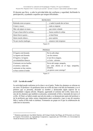 Universidad de Vic. Laboratorio de Psicopedagogía. P. Pujolàs y J.R. Lago (Coordinadores)
Proyecto PAC: Programa CA/AC (“Cooperar para Aprender / Aprender a Cooperar”) para enseñar a aprender en equipo
52
El docente que lleva a cabo la actividad debe dar confianza y seguridad, facilitando la
participación y ayudando a aquellos que tengan dificultades.
REFRANES
Redonda como un queso… … y nadie le puede dar un beso
Comer y rascar… … todo es empezar
Más vale pájaro en mano… … que ciento volando
El que a buen árbol se arrima… … buena sombra le cobija
Quien bien te quiere… … te hará llorar
Quien mucho abarca… … poco aprieta
No por mucho madrugar… … amanece más temprano
Figura 14
POEMAS
El lagarto está llorando.
La lagarta está llorando.
El lagarto y la lagarta
con delantalitos blancos.
Por la calle abajo
van dos ratones:
el uno lleva enaguas,
y el otro, calzones.
Caminante son tus huellas
el camino y nada más;
caminante no hay camino,
se hace camino al andar.
Novia del campo, amapola,
que estás abierta en el trigo; amapolita,
amapola,
¿te quieres casar conmigo?
Figura 15
1.2.5 La tela de araña17
La actividad puede realizarse en la clase o en el patio. Todos los alumnos se colocan en
un corro. El profesor o la profesora tiene un ovillo de lana o de hilo de bramante y es el
primero que se presenta, diciendo su nombre y destacando algún aspecto de su
personalidad o alguna afición. Después, agarrando el extremo del ovillo, lanza éste a
uno de los alumnos que también se presenta, sosteniendo el hilo y lanzando de nuevo el
ovillo. Al final, se habrá creado una tela de araña y se destacará por parte del profesor o
de la profesora que todos somos importantes para sostenerla y que si uno de nosotros
falla y suelta el hilo todo se deshace. Formamos un grupo en el que la colaboración de
cada uno es necesaria.
17
Dinámica aportada por Ana Belén Sánchez, del Colegio Gredos San Diego, de El Escorial, en el Curso
de Experto Universitario en Aprendizaje Cooperativo, organizado por UCETAM y la Universidad de
Alcalá de Henares (curso 2006-2007).
 