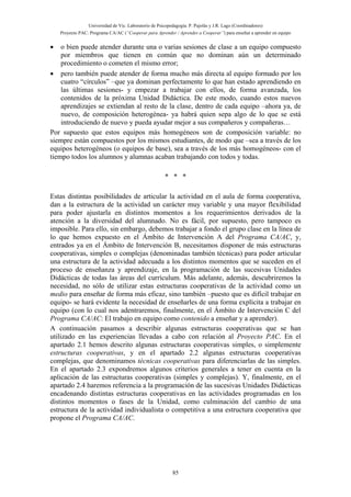 Universidad de Vic. Laboratorio de Psicopedagogía. P. Pujolàs y J.R. Lago (Coordinadores)
Proyecto PAC: Programa CA/AC (“Cooperar para Aprender / Aprender a Cooperar”) para enseñar a aprender en equipo
85
• o bien puede atender durante una o varias sesiones de clase a un equipo compuesto
por miembros que tienen en común que no dominan aún un determinado
procedimiento o cometen el mismo error;
• pero también puede atender de forma mucho más directa al equipo formado por los
cuatro “círculos” –que ya dominan perfectamente lo que han estado aprendiendo en
las últimas sesiones- y empezar a trabajar con ellos, de forma avanzada, los
contenidos de la próxima Unidad Didáctica. De este modo, cuando estos nuevos
aprendizajes se extiendan al resto de la clase, dentro de cada equipo –ahora ya, de
nuevo, de composición heterogénea- ya habrá quien sepa algo de lo que se está
introduciendo de nuevo y pueda ayudar mejor a sus compañeros y compañeras…
Por supuesto que estos equipos más homogéneos son de composición variable: no
siempre están compuestos por los mismos estudiantes, de modo que –sea a través de los
equipos heterogéneos (o equipos de base), sea a través de los más homogéneos- con el
tiempo todos los alumnos y alumnas acaban trabajando con todos y todas.
* * *
Estas distintas posibilidades de articular la actividad en el aula de forma cooperativa,
dan a la estructura de la actividad un carácter muy variable y una mayor flexibilidad
para poder ajustarla en distintos momentos a los requerimientos derivados de la
atención a la diversidad del alumnado. No es fácil, por supuesto, pero tampoco es
imposible. Para ello, sin embargo, debemos trabajar a fondo el grupo clase en la línea de
lo que hemos expuesto en el Ámbito de Intervención A del Programa CA/AC, y,
entrados ya en el Ámbito de Intervención B, necesitamos disponer de más estructuras
cooperativas, simples o complejas (denominadas también técnicas) para poder articular
una estructura de la actividad adecuada a los distintos momentos que se suceden en el
proceso de enseñanza y aprendizaje, en la programación de las sucesivas Unidades
Didácticas de todas las áreas del currículum. Más adelante, además, descubriremos la
necesidad, no sólo de utilizar estas estructuras cooperativas de la actividad como un
medio para enseñar de forma más eficaz, sino también –puesto que es difícil trabajar en
equipo- se hará evidente la necesidad de enseñarles de una forma explícita a trabajar en
equipo (con lo cual nos adentraremos, finalmente, en el Ámbito de Intervención C del
Programa CA/AC: El trabajo en equipo como contenido a enseñar y a aprender).
A continuación pasamos a describir algunas estructuras cooperativas que se han
utilizado en las experiencias llevadas a cabo con relación al Proyecto PAC. En el
apartado 2.1 hemos descrito algunas estructuras cooperativas simples, o simplemente
estructuras cooperativas, y en el apartado 2.2 algunas estructuras cooperativas
complejas, que denominamos técnicas cooperativas para diferenciarlas de las simples.
En el apartado 2.3 expondremos algunos criterios generales a tener en cuenta en la
aplicación de las estructuras cooperativas (simples y complejas). Y, finalmente, en el
apartado 2.4 haremos referencia a la programación de las sucesivas Unidades Didácticas
encadenando distintas estructuras cooperativas en las actividades programadas en los
distintos momentos o fases de la Unidad, como culminación del cambio de una
estructura de la actividad individualista o competitiva a una estructura cooperativa que
propone el Programa CA/AC.
 