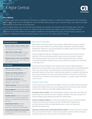 DATA SHEET
At a Glance
Key Benefits/Results
•	 Deliver customer value to market, faster.
Plan frequently, ship quickly and respond
confidently to market changes.
•	 Align work to business goals. Focus your
teams on what matters most by reliably
connecting work to funding decisions.
•	 Empower teams to work more efficiently.
Allow users to easily access the right level
and complexity of work.
Key Features
•	 Real-time status tracking. Track features
and initiatives across all teams.
•	 Iteration and release planning. Make
adaptive plans for delivering on the
highest-value business initiatives.
•	 Customizable dashboards. View
information you need most—in Scrum,
Kanban or custom views.
•	 Capacity planning. Match business needs
to team capacity to optimize value delivery.
•	 Risk management. Surface blocks, defects,
dependencies and milestones early enough
to take action.
•	 Scalable platform. Center your ecosystem
around our secure, stable and extensible
platform by integrating with popular apps
and tools.
•	 Reporting and metrics. See team
burndown and velocity; measure
productivity, responsiveness and quality.
•	 Personalized navigation and quick detail.
Empower teams with a faster, simpler
user experience.
Business Challenges
With software “eating the world,” how you deliver software determines your ability to
drive revenue and compete in a fast-paced, global marketplace. Traditional software
development methods are too slow and expensive to keep up with the pace of a digital
world and its demanding customers.
Are you struggling to align your development work to the business? Are you missing
deadlines, milestones and delivery dates? Do you have too much work in progress
with maxed-out people, and you still can’t deliver anything fast? Are you creating
unrealistic development roadmaps? Do you have visibility into progress and risks before
it’s too late to act?
To overcome these challenges, smart companies are turning to agile development.
Agile practices help you deliver more customer value, faster, by synchronizing development
work to business priorities, coordinating teams, providing visibility and delivering on a
predictable cadence. At the center of successful agile adoption is a platform that helps you
plan, track and measure your work—across teams of teams, with real-time visibility and
connected to the company’s most important initiatives—in a single, scalable, extensible
source of truth.
Solution Overview
To drive revenue, win market share and delight customers, you need to harness the power
of agile. With CA Agile Central, you can put agile practices at the center of your business
to build a fast, responsive and reliable software delivery engine.
Accelerate time to market. Eliminate bottlenecks and blocks with data-driven planning
tools and real-time visibility into work in progress. CA Agile Central helps you plan and
build the highest-priority features and ship them without delay.
Connect strategy to delivery. Link the work of agile teams to your enterprise portfolio
to deliver faster, optimize resources and maximize ROI. With CA Agile Central,
you’ll get business visibility into agile delivery status, so you can make better
portfolio steering decisions.
Equip your business with a predictable delivery engine. Empower your teams to quickly
focus on the work that matters. CA Agile Central provides real-time visibility into status
and performance metrics that help teams continuously improve.
CA Agile Central
In today’s application economy, every business is a software business. To respond to change quickly and confidently,
deliver value faster than the competition and build high-quality products your customers want, you need to put agile
development at the center of your business.
With CA Agile Central, you can build the best software and systems at enterprise scale. Prioritize, plan, track and
improve development work so you can create and deliver software with speed, quality and efficiency. Use our
enterprise-class SaaS platform to see progress, roadblocks and dependencies across multiple teams, projects and
programs. Collaborate for better business results—and do it all in a single system of record.
 