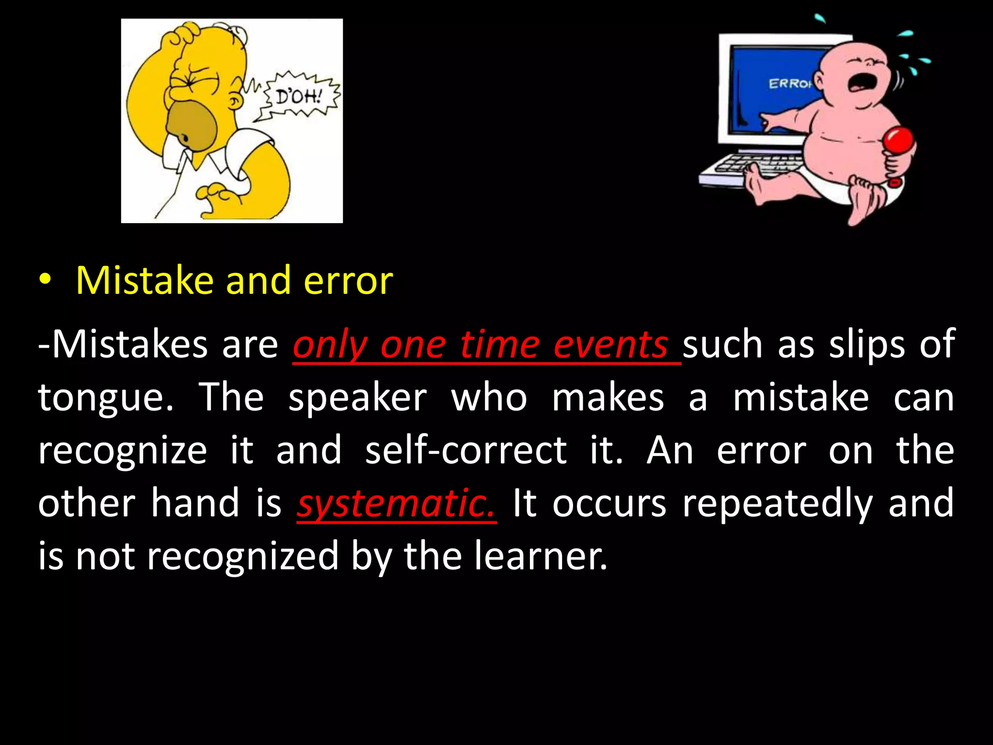 • Mistake and error
-Mistakes are only one time events such as slips of
tongue. The speaker who makes a mistake can
recognize it and self-correct it. An error on the
other hand is systematic. It occurs repeatedly and
is not recognized by the learner.
 