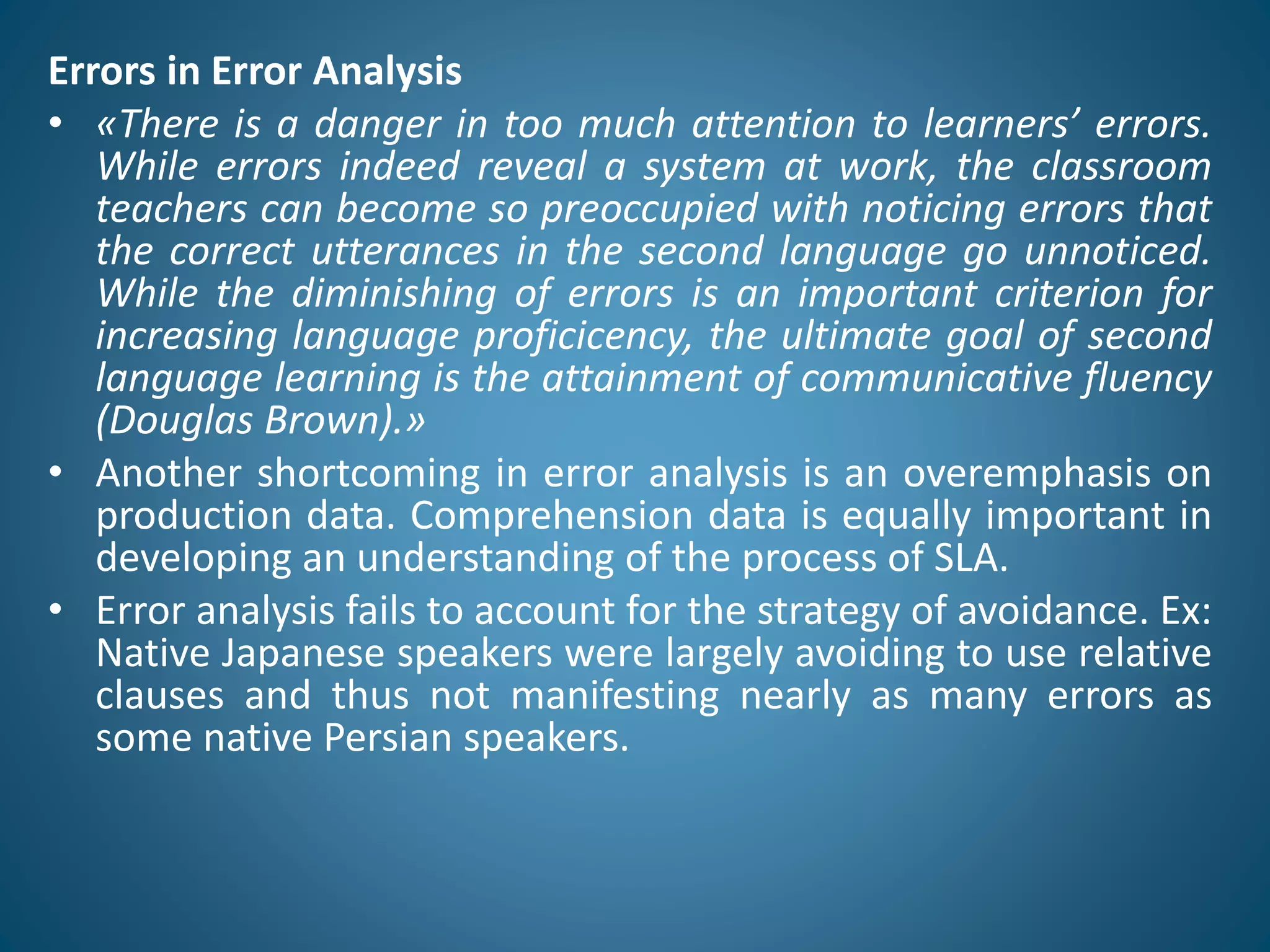 Errors in Error Analysis
• «There is a danger in too much attention to learners’ errors.
While errors indeed reveal a system at work, the classroom
teachers can become so preoccupied with noticing errors that
the correct utterances in the second language go unnoticed.
While the diminishing of errors is an important criterion for
increasing language proficicency, the ultimate goal of second
language learning is the attainment of communicative fluency
(Douglas Brown).»
• Another shortcoming in error analysis is an overemphasis on
production data. Comprehension data is equally important in
developing an understanding of the process of SLA.
• Error analysis fails to account for the strategy of avoidance. Ex:
Native Japanese speakers were largely avoiding to use relative
clauses and thus not manifesting nearly as many errors as
some native Persian speakers.
 