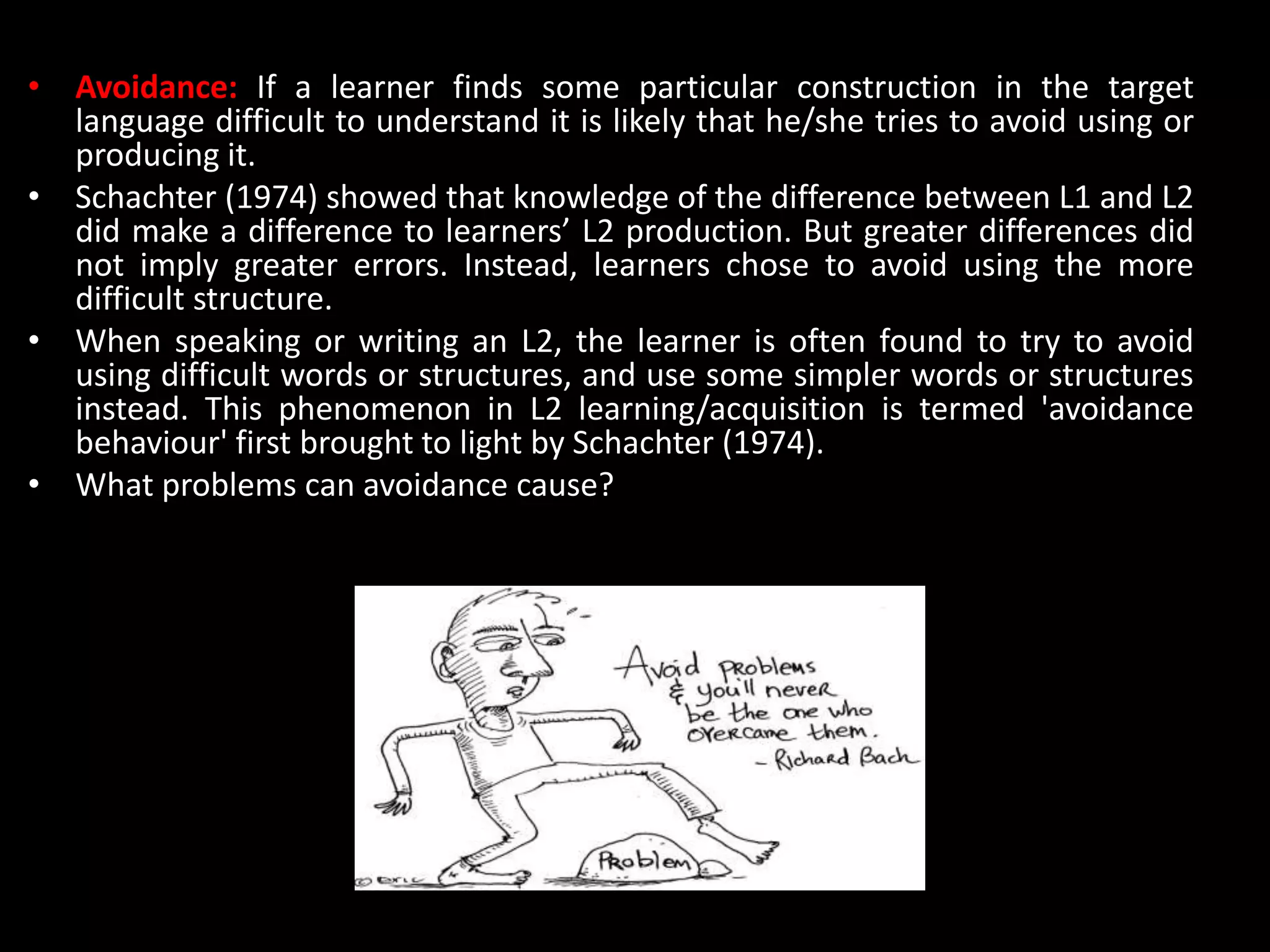 • Avoidance: If a learner finds some particular construction in the target
language difficult to understand it is likely that he/she tries to avoid using or
producing it.
• Schachter (1974) showed that knowledge of the difference between L1 and L2
did make a difference to learners’ L2 production. But greater differences did
not imply greater errors. Instead, learners chose to avoid using the more
difficult structure.
• When speaking or writing an L2, the learner is often found to try to avoid
using difficult words or structures, and use some simpler words or structures
instead. This phenomenon in L2 learning/acquisition is termed 'avoidance
behaviour' first brought to light by Schachter (1974).
• What problems can avoidance cause?
 
