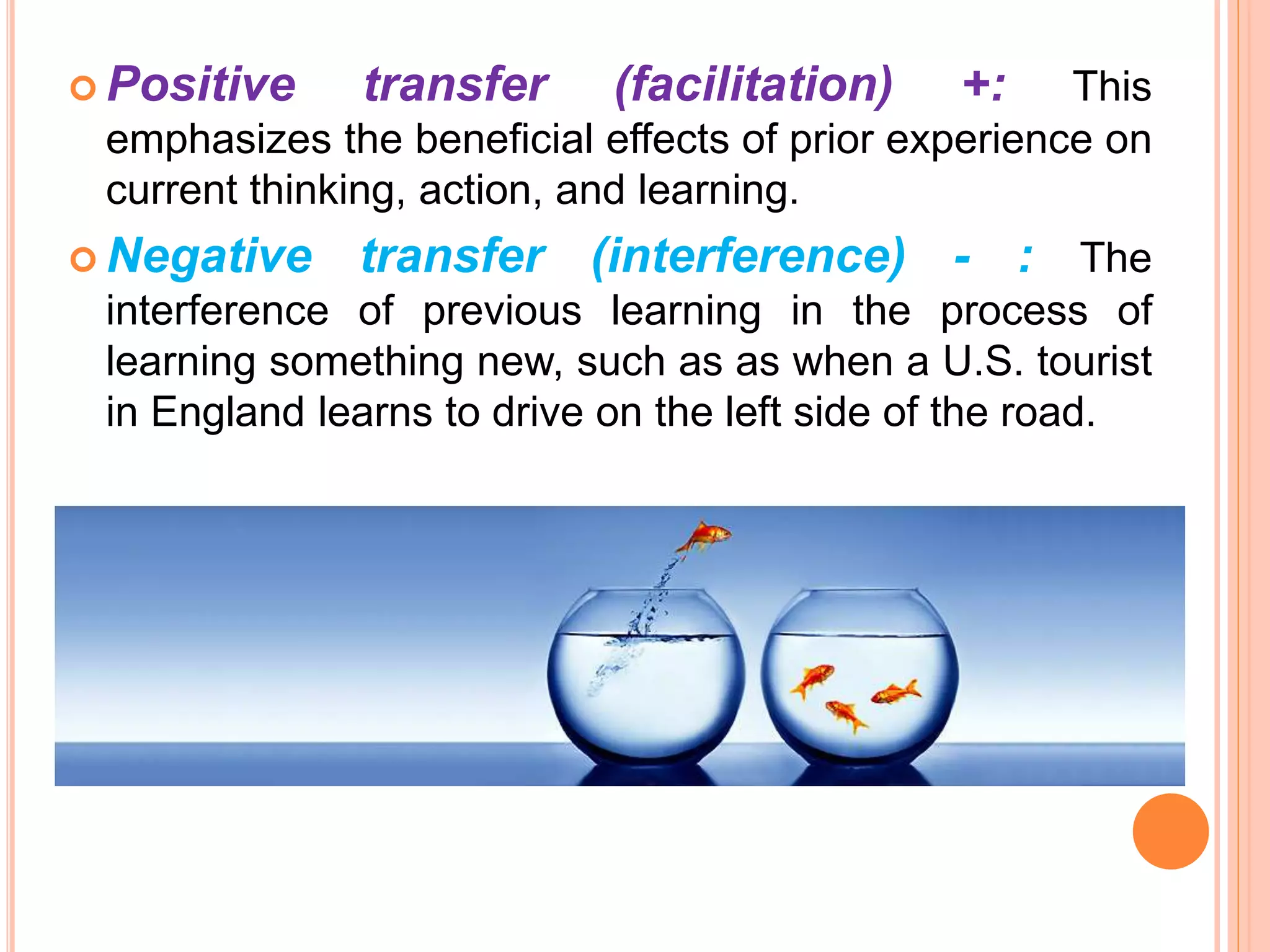 Positive transfer (facilitation) +: This
emphasizes the beneficial effects of prior experience on
current thinking, action, and learning.
 Negative transfer (interference) - : The
interference of previous learning in the process of
learning something new, such as as when a U.S. tourist
in England learns to drive on the left side of the road.
 