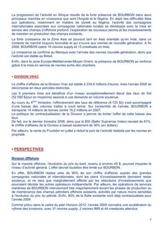 3
La progression de l’activité en Afrique résulte de la forte présence de BOURBON dans deux
principaux marchés en croissance que sont l’Angola et le Nigéria. En dépit des difficultés liées
aux opérations, notamment en matière de sûreté au Nigéria, l’activité des compagnies
internationales associées aux compagnies nationales locales se développe avec la mise en
service des champs d’offshore profond, l’exploration de nouveaux permis et les investissements
de maintien en production des champs existants.
La forte croissance de la Zone Asie se poursuit tant en Asie orientale qu’en Inde, dans un
contexte de marché toujours favorable et qui s’ouvre aux navires de nouvelle génération. A fin
2008, BOURBON opère 16 navires supply et 13 crewboats en Asie.
La croissance se confirme au Mexique avec l’arrivée des navires nouvelle génération, alors que
l’activité est stable au Brésil.
Enfin, dans la zone Europe-Méditerranée-Moyen Orient, la présence de BOURBON se renforce
grâce à la mise en service de navires sortis des chantiers.
DIVISION VRAC
Le chiffre d’affaires de la Division Vrac est stable à 234,8 millions d’euros, mais l’année 2008 se
décompose en deux périodes distinctes.
Les 9 premiers mois ont bénéficié d’un niveau exceptionnellement élevé des taux de fret
(52 090 $/jour en moyenne) associé à une demande en volume soutenue.
Au cours du 4ème
trimestre, l’effondrement des taux de référence (8 725 $/j) s’est accompagné
d’une baisse des volumes traités à court terme. Sur l’ensemble de l’année, BOURBON a
transporté 14 millions de tonnes contre 16,2 millions en 2007.
La politique de contractualisation de la Division a permis de limiter l’effet de cette baisse des
taux.
De fait, sur le dernier trimestre 2008, alors que le BSI (Baltic Supramax Index) reculait de 81%,
le chiffre d’affaires de la Division a baissé seulement de 36% (en dollars).
Par ailleurs, la vente du Fructidor en juillet a réduit la part de l’activité réalisée par les navires en
propriété.
PERSPECTIVES
Division Offshore
Sur le marché offshore, l’évolution du prix du baril, revenu à environ 45 $, pourrait impacter le
niveau d’activité général. L’effet devrait toutefois être limité sur BOURBON.
En effet, BOURBON réalise près de 90% de son chiffre d’affaires auprès des grandes
compagnies nationales et internationales, dont les plans d’investissements devraient rester
soutenus, et ne sera que marginalement affecté par les réductions d’investissements que
pourraient décider les autres opérateurs indépendants. Par ailleurs, les opérations de services
maritimes de BOURBON interviennent très majoritairement durant les phases de production ou
de maintenance des champs pétroliers offshore existants, activités par nature moins sensibles
à l’évolution du prix du pétrole. Enfin, 80% de la flotte existante sont déjà contractualisés pour
l’année 2009.
Comme prévu dans le cadre du plan Horizon 2012, l’année 2009 connaitra une accélération du
rythme des livraisons, avec 31 navires supply, 2 navires IMR et 44 crewboats attendus.
 