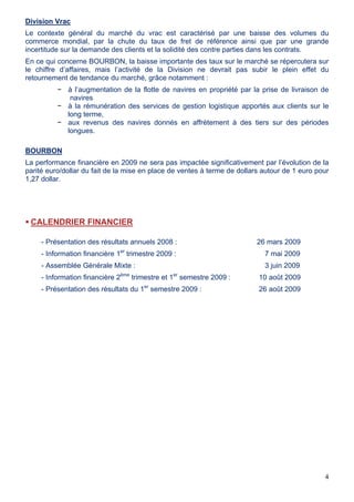4
Division Vrac
Le contexte général du marché du vrac est caractérisé par une baisse des volumes du
commerce mondial, par la chute du taux de fret de référence ainsi que par une grande
incertitude sur la demande des clients et la solidité des contre parties dans les contrats.
En ce qui concerne BOURBON, la baisse importante des taux sur le marché se répercutera sur
le chiffre d’affaires, mais l’activité de la Division ne devrait pas subir le plein effet du
retournement de tendance du marché, grâce notamment :
− à l’augmentation de la flotte de navires en propriété par la prise de livraison de
navires
− à la rémunération des services de gestion logistique apportés aux clients sur le
long terme,
− aux revenus des navires donnés en affrètement à des tiers sur des périodes
longues.
BOURBON
La performance financière en 2009 ne sera pas impactée significativement par l’évolution de la
parité euro/dollar du fait de la mise en place de ventes à terme de dollars autour de 1 euro pour
1,27 dollar.
CALENDRIER FINANCIER
- Présentation des résultats annuels 2008 : 26 mars 2009
- Information financière 1er
trimestre 2009 : 7 mai 2009
- Assemblée Générale Mixte : 3 juin 2009
- Information financière 2ème
trimestre et 1er
semestre 2009 : 10 août 2009
- Présentation des résultats du 1er
semestre 2009 : 26 août 2009
 