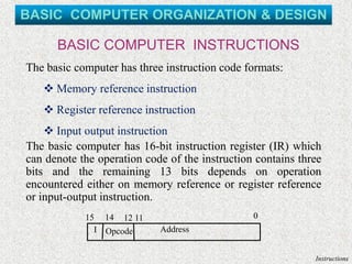 BASIC COMPUTER INSTRUCTIONS
Instructions
15 14 12 11 0
I Opcode Address
The basic computer has three instruction code formats:
❖ Memory reference instruction
❖ Register reference instruction
❖ Input output instruction
The basic computer has 16-bit instruction register (IR) which
can denote the operation code of the instruction contains three
bits and the remaining 13 bits depends on operation
encountered either on memory reference or register reference
or input-output instruction.
BASIC COMPUTER ORGANIZATION & DESIGN
 