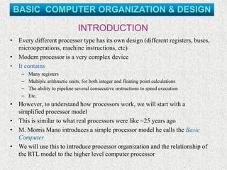 INTRODUCTION
• Every different processor type has its own design (different registers, buses,
microoperations, machine instructions, etc)
• Modern processor is a very complex device
• It contains
– Many registers
– Multiple arithmetic units, for both integer and floating point calculations
– The ability to pipeline several consecutive instructions to speed execution
– Etc.
• However, to understand how processors work, we will start with a
simplified processor model
• This is similar to what real processors were like ~25 years ago
• M. Morris Mano introduces a simple processor model he calls the Basic
Computer
• We will use this to introduce processor organization and the relationship of
the RTL model to the higher level computer processor
BASIC COMPUTER ORGANIZATION & DESIGN
 