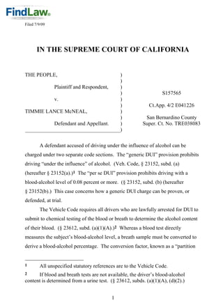 Filed 7/9/09




       IN THE SUPREME COURT OF CALIFORNIA


THE PEOPLE,                          )
                                     )
           Plaintiff and Respondent, )
                                     )                            S157565
           v.                        )
                                     )                      Ct.App. 4/2 E041226
TIMMIE LANCE McNEAL,                 )
                                     )                    San Bernardino County
           Defendant and Appellant.  )                   Super. Ct. No. TRE038083
____________________________________)

        A defendant accused of driving under the influence of alcohol can be
charged under two separate code sections. The “generic DUI” provision prohibits
driving “under the influence” of alcohol. (Veh. Code, § 23152, subd. (a)
(hereafter § 23152(a).)1 The “per se DUI” provision prohibits driving with a
blood-alcohol level of 0.08 percent or more. (§ 23152, subd. (b) (hereafter
§ 23152(b).) This case concerns how a generic DUI charge can be proven, or
defended, at trial.
        The Vehicle Code requires all drivers who are lawfully arrested for DUI to
submit to chemical testing of the blood or breath to determine the alcohol content
of their blood. (§ 23612, subd. (a)(1)(A).)2 Whereas a blood test directly
measures the subject‟s blood-alcohol level, a breath sample must be converted to
derive a blood-alcohol percentage. The conversion factor, known as a “partition


1       All unspecified statutory references are to the Vehicle Code.
2     If blood and breath tests are not available, the driver‟s blood-alcohol
content is determined from a urine test. (§ 23612, subds. (a)(1)(A), (d)(2).)


                                          1
 