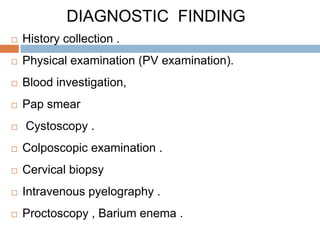 DIAGNOSTIC FINDING
 History collection .
 Physical examination (PV examination).
 Blood investigation,
 Pap smear
 Cystoscopy .
 Colposcopic examination .
 Cervical biopsy
 Intravenous pyelography .
 Proctoscopy , Barium enema .
 