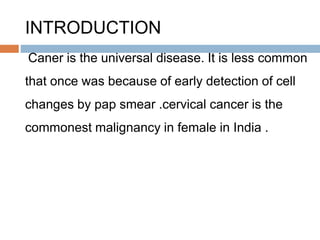 INTRODUCTION
Caner is the universal disease. It is less common
that once was because of early detection of cell
changes by pap smear .cervical cancer is the
commonest malignancy in female in India .
 