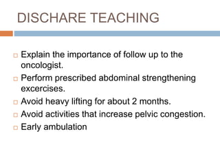 DISCHARE TEACHING
 Explain the importance of follow up to the
oncologist.
 Perform prescribed abdominal strengthening
excercises.
 Avoid heavy lifting for about 2 months.
 Avoid activities that increase pelvic congestion.
 Early ambulation
 