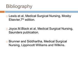 Bibliography
 Lewis et al, Medical Surgical Nursing, Mosby
Elsevier,7th edition.
 Joyce.M.Black et al, Medical Surgical Nursing,
Saunders publication.
 Brunner and Siddhartha, Medical Surgical
Nursing, Lippincott Williams and Wilkins.
 