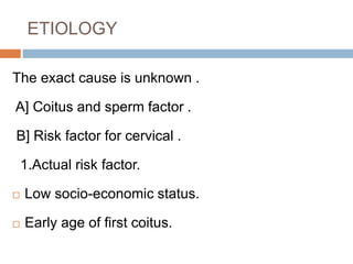 ETIOLOGY
The exact cause is unknown .
A] Coitus and sperm factor .
B] Risk factor for cervical .
1.Actual risk factor.
 Low socio-economic status.
 Early age of first coitus.
 