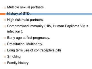  Multiple sexual partners .
 History of STD.
 High risk male partners.
 Compromised immunity (HIV, Human Papiloma Virus
infection ).
 Early age at first pregnancy.
 Prostitution, Multiparity.
 Long term use of contraceptive pills
 Smoking
 Family history
 