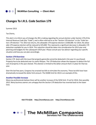 McMillan Consulting — Client Alert

Changes To I.R.S. Code Section 179
Summer 2013
Tax Clients,
This alert is to inform you of changes the IRS is making regarding the annual election under Section 179 of the
Internal Revenue Code (the “Code”), and is often referred to as the “Section 179 election” or the “Code Section 179 election.” For 2013 tax returns, the allowable 179 expense election is $500,000. For 2014, the allowable 179 expense election will be reduced to $25,000. This represents a significant decrease in allowable 179
deduction available for you in 2014. This reduction should be taken into consideration for 2013 year-end
planning and budgets for the subsequent 2014 year. Please consult your tax advisor regarding your specific
situation and how you can plan accordingly.

Section 179 Overview
Section 179 deals with the issue that property generally cannot be deducted in the year it is purchased.
Property has to be deducted over its useful lifespan. The 179 deduction allows the taxpayer to deduct the full
cost of property in the year elected. This election is limited to the dollar amount that’s in place for that tax
year.
Over the last few years, Congress has enacted tax bills to stimulate the economy. These tax bills have have
dramatically increased the dollar limit amount. The $500K limit for 2013 is an example of this.

Another Possible Increase
Many tax professionals believe there will be another increase of the $25K limit. If not for 2014, then possibly
2015. Many business owners are unhappy that the Section 179 deduction has reverted back to the lower
limit.

410-775-6226

http://mcmillancos.com

http://mcmillancos.info

 